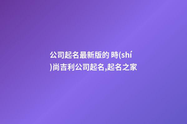 公司起名最新版的 時(shí)尚吉利公司起名,起名之家-第1張-公司起名-玄機(jī)派